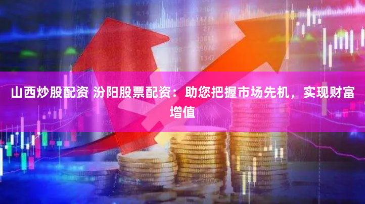 山西炒股配资 汾阳股票配资：助您把握市场先机，实现财富增值