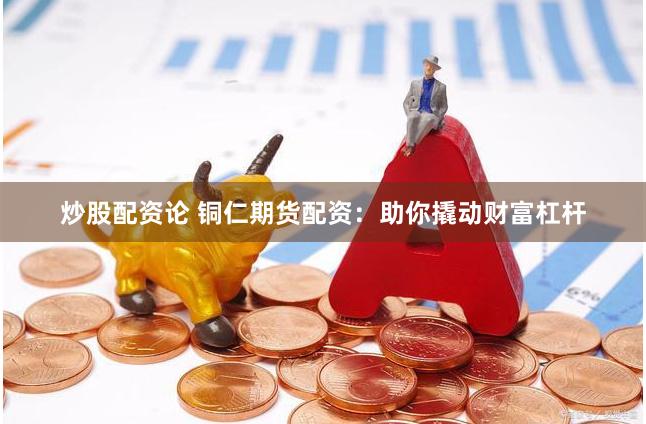 炒股配资论 铜仁期货配资：助你撬动财富杠杆