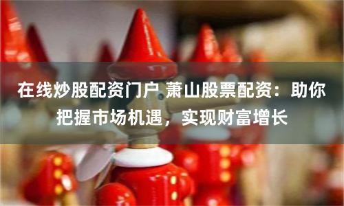 在线炒股配资门户 萧山股票配资：助你把握市场机遇，实现财富增长