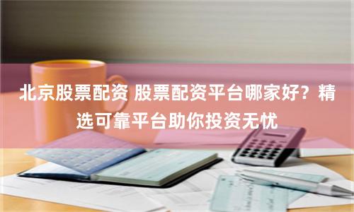 北京股票配资 股票配资平台哪家好？精选可靠平台助你投资无忧