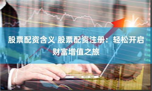 股票配资含义 股票配资注册：轻松开启财富增值之旅